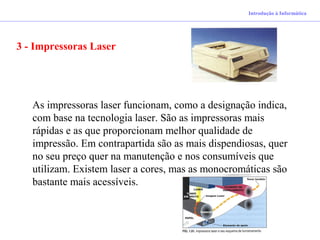 Introdução à Informática
3 - Impressoras Laser
As impressoras laser funcionam, como a designação indica,
com base na tecnologia laser. São as impressoras mais
rápidas e as que proporcionam melhor qualidade de
impressão. Em contrapartida são as mais dispendiosas, quer
no seu preço quer na manutenção e nos consumíveis que
utilizam. Existem laser a cores, mas as monocromáticas são
bastante mais acessíveis.
 