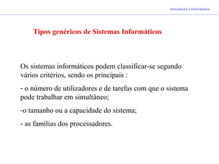 Introdução à Informática
Tipos genéricos de Sistemas Informáticos
Os sistemas informáticos podem classificar-se segundo
vários critérios, sendo os principais :
- o número de utilizadores e de tarefas com que o sistema
pode trabalhar em simultâneo;
-o tamanho ou a capacidade do sistema;
- as famílias dos processadores.
 