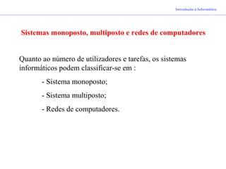 Introdução à Informática
Sistemas monoposto, multiposto e redes de computadores
Quanto ao número de utilizadores e tarefas, os sistemas
informáticos podem classificar-se em :
- Sistema monoposto;
- Sistema multiposto;
- Redes de computadores.
 