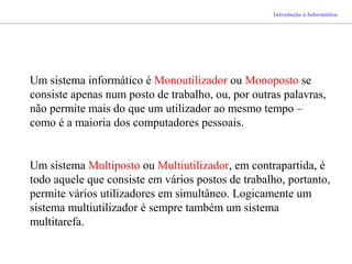 Introdução à Informática
Um sistema informático é Monoutilizador ou Monoposto se
consiste apenas num posto de trabalho, ou, por outras palavras,
não permite mais do que um utilizador ao mesmo tempo –
como é a maioria dos computadores pessoais.
Um sistema Multiposto ou Multiutilizador, em contrapartida, é
todo aquele que consiste em vários postos de trabalho, portanto,
permite vários utilizadores em simultâneo. Logicamente um
sistema multiutilizador é sempre também um sistema
multitarefa.
 
