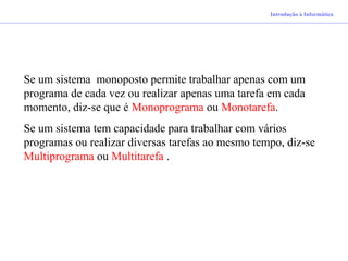 Introdução à Informática
Se um sistema monoposto permite trabalhar apenas com um
programa de cada vez ou realizar apenas uma tarefa em cada
momento, diz-se que é Monoprograma ou Monotarefa.
Se um sistema tem capacidade para trabalhar com vários
programas ou realizar diversas tarefas ao mesmo tempo, diz-se
Multiprograma ou Multitarefa .
 