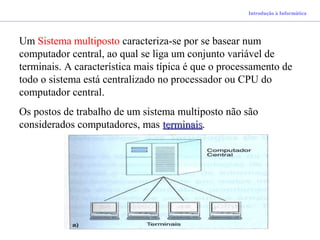 Introdução à Informática
Um Sistema multiposto caracteriza-se por se basear num
computador central, ao qual se liga um conjunto variável de
terminais. A característica mais típica é que o processamento de
todo o sistema está centralizado no processador ou CPU do
computador central.
Os postos de trabalho de um sistema multiposto não são
considerados computadores, mas terminaisterminais.
 