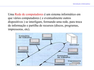 Introdução à Informática
Uma Rede de computadores é um sistema informático em
que vários computadores ( e eventualmente outros
dispositivos ) se interligam, formando uma rede, para troca
de informação e partilha de recursos (discos, programas,
impressoras, etc).
 