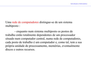 Uma rede de computadores distingue-se de um sistema
multiposto :
- enquanto num sistema multiposto os postos de
trabalho estão totalmente dependentes de um processador
situado num computador central, numa rede de computadores,
cada posto de trabalho é um computador e, como tal, tem a sua
própria unidade de processamento, memórias, eventualmente
discos e outros recursos.
Introdução à Informática
 