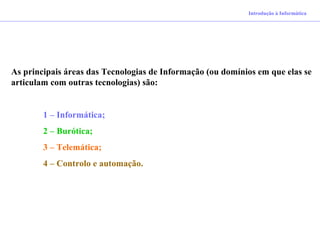 As principais áreas das Tecnologias de Informação (ou domínios em que elas se
articulam com outras tecnologias) são:
1 – Informática;
2 – Burótica;
3 – Telemática;
4 – Controlo e automação.
Introdução à Informática
 