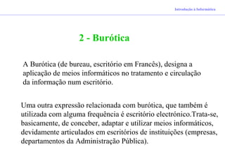 Introdução à Informática
2 - Burótica
A Burótica (de bureau, escritório em Francês), designa a
aplicação de meios informáticos no tratamento e circulação
da informação num escritório.
Uma outra expressão relacionada com burótica, que também é
utilizada com alguma frequência é escritório electrónico.Trata-se,
basicamente, de conceber, adaptar e utilizar meios informáticos,
devidamente articulados em escritórios de instituições (empresas,
departamentos da Administração Pública).
 