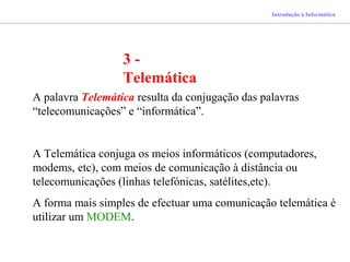 Introdução à Informática
3 -
Telemática
A palavra Telemática resulta da conjugação das palavras
“telecomunicações” e “informática”.
A Telemática conjuga os meios informáticos (computadores,
modems, etc), com meios de comunicação à distância ou
telecomunicações (linhas telefónicas, satélites,etc).
A forma mais simples de efectuar uma comunicação telemática é
utilizar um MODEM.
 