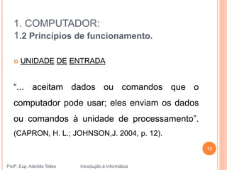 1. COMPUTADOR:
1.2 Princípios de funcionamento.
Profº. Esp. Adeíldo Telles Introdução à Informática
13
 UNIDADE DE ENTRADA
“... aceitam dados ou comandos que o
computador pode usar; eles enviam os dados
ou comandos à unidade de processamento”.
(CAPRON, H. L.; JOHNSON,J. 2004, p. 12).
 