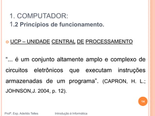1. COMPUTADOR:
1.2 Princípios de funcionamento.
Profº. Esp. Adeíldo Telles Introdução à Informática
14
 UCP – UNIDADE CENTRAL DE PROCESSAMENTO
“... é um conjunto altamente amplo e complexo de
circuitos eletrônicos que executam instruções
armazenadas de um programa”. (CAPRON, H. L.;
JOHNSON,J. 2004, p. 12).
 