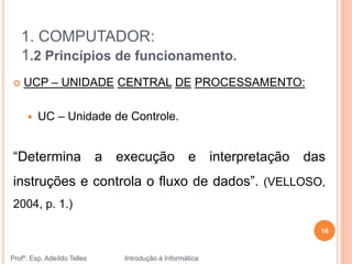 1. COMPUTADOR:
1.2 Princípios de funcionamento.
Profº. Esp. Adeíldo Telles Introdução à Informática
16
 UCP – UNIDADE CENTRAL DE PROCESSAMENTO:
 UC – Unidade de Controle.
“Determina a execução e interpretação das
instruções e controla o fluxo de dados”. (VELLOSO,
2004, p. 1.)
 