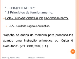 1. COMPUTADOR:
1.2 Princípios de funcionamento.
Profº. Esp. Adeíldo Telles Introdução à Informática
17
 UCP – UNIDADE CENTRAL DE PROCESSAMENTO:
 ULA – Unidade Lógica e Aritmética.
“Recebe os dados da memória para processá-los
quando uma instrução aritmética ou lógica é
executada”. (VELLOSO, 2004, p. 1.)
 