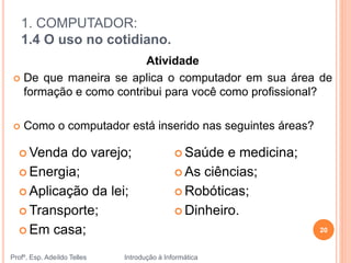 1. COMPUTADOR:
1.4 O uso no cotidiano.
Profº. Esp. Adeíldo Telles Introdução à Informática
20
 Venda do varejo;
 Energia;
 Aplicação da lei;
 Transporte;
 Em casa;
 Saúde e medicina;
 As ciências;
 Robóticas;
 Dinheiro.
Atividade
 De que maneira se aplica o computador em sua área de
formação e como contribui para você como profissional?
 Como o computador está inserido nas seguintes áreas?
 