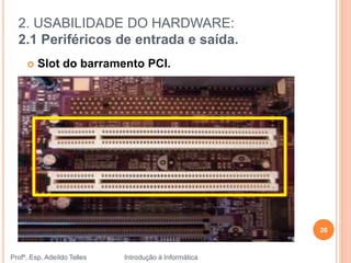 2. USABILIDADE DO HARDWARE:
2.1 Periféricos de entrada e saída.
Profº. Esp. Adeíldo Telles Introdução à Informática
26
 Slot do barramento PCI.
 