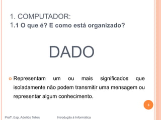1. COMPUTADOR:
1.1 O que é? E como está organizado?
 Representam um ou mais significados que
isoladamente não podem transmitir uma mensagem ou
representar algum conhecimento.
DADO
Profº. Esp. Adeíldo Telles Introdução à Informática
3
 