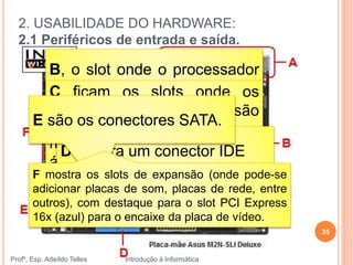 2. USABILIDADE DO HARDWARE:
2.1 Periféricos de entrada e saída.
Profº. Esp. Adeíldo Telles Introdução à Informática
35
 Placa Mãe
A ficam os conectores para o
mouse, para o teclado, para o
áudio, etc.
B, o slot onde o processador
deve ser encaixado.C ficam os slots onde os
pentes de memória são
inseridos.
D mostra um conector IDE
E são os conectores SATA.
F mostra os slots de expansão (onde pode-se
adicionar placas de som, placas de rede, entre
outros), com destaque para o slot PCI Express
16x (azul) para o encaixe da placa de vídeo.
 