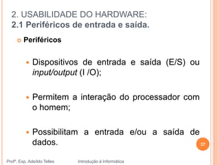2. USABILIDADE DO HARDWARE:
2.1 Periféricos de entrada e saída.
Profº. Esp. Adeíldo Telles Introdução à Informática
37
 Periféricos
 Dispositivos de entrada e saída (E/S) ou
input/output (I /O);
 Permitem a interação do processador com
o homem;
 Possibilitam a entrada e/ou a saída de
dados.
 