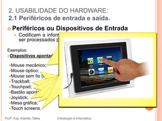 2. USABILIDADE DO HARDWARE:
2.1 Periféricos de entrada e saída.
Profº. Esp. Adeíldo Telles Introdução à Informática
38
 Periféricos ou Dispositivos de Entrada
 Codificam a informação que entra em dados que possam
ser processados pelo sistema digital do computador.
Exemplos:
Dispositivos apontadores:
Mouse mecânico;
Mouse óptico;
Mouse sem fio (mecânico ou óptico);
Trackball;
Touchpad;
Bastão apontador;
Joystick;
Mesa gráfica;
Touch screens.
 