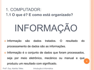 1. COMPUTADOR:
1.1 O que é? E como está organizado?
 Informação são dados tratados. O resultado do
processamento de dados são as informações.
 Informação é o conjunto de dados que foram processados,
seja por meio eletrônico, mecânico ou manual e que
produziu um resultado com significado.
INFORMAÇÃO
Profº. Esp. Adeíldo Telles Introdução à Informática
4
 