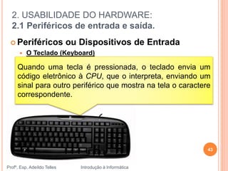 2. USABILIDADE DO HARDWARE:
2.1 Periféricos de entrada e saída.
Profº. Esp. Adeíldo Telles Introdução à Informática
43
 Periféricos ou Dispositivos de Entrada
 O Teclado (Keyboard)
Quando uma tecla é pressionada, o teclado envia um
código eletrônico à CPU, que o interpreta, enviando um
sinal para outro periférico que mostra na tela o caractere
correspondente.
 
