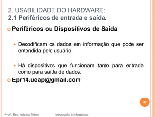 2. USABILIDADE DO HARDWARE:
2.1 Periféricos de entrada e saída.
Profº. Esp. Adeíldo Telles Introdução à Informática
47
 Periféricos ou Dispositivos de Saída
 Decodificam os dados em informação que pode ser
entendida pelo usuário.
 Há dispositivos que funcionam tanto para entrada
como para saída de dados.
 Epr14.ueap@gmail.com
 