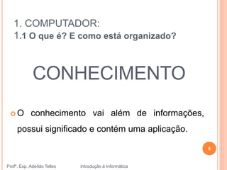 1. COMPUTADOR:
1.1 O que é? E como está organizado?
 O conhecimento vai além de informações,
possui significado e contém uma aplicação.
CONHECIMENTO
Profº. Esp. Adeíldo Telles Introdução à Informática
5
 