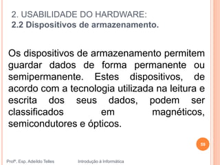 2. USABILIDADE DO HARDWARE:
2.2 Dispositivos de armazenamento.
Profº. Esp. Adeíldo Telles Introdução à Informática
59
Os dispositivos de armazenamento permitem
guardar dados de forma permanente ou
semipermanente. Estes dispositivos, de
acordo com a tecnologia utilizada na leitura e
escrita dos seus dados, podem ser
classificados em magnéticos,
semicondutores e ópticos.
 
