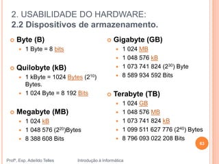 2. USABILIDADE DO HARDWARE:
2.2 Dispositivos de armazenamento.
Profº. Esp. Adeíldo Telles Introdução à Informática
63
 Byte (B)
 1 Byte = 8 bits
 Quilobyte (kB)
 1 kByte = 1024 Bytes (210)
Bytes.
 1 024 Byte = 8 192 Bits
 Megabyte (MB)
 1 024 kB
 1 048 576 (220)Bytes
 8 388 608 Bits
 Gigabyte (GB)
 1 024 MB
 1 048 576 kB
 1 073 741 824 (230) Byte
 8 589 934 592 Bits
 Terabyte (TB)
 1 024 GB
 1 048 576 MB
 1 073 741 824 kB
 1 099 511 627 776 (240) Bytes
 8 796 093 022 208 Bits
 