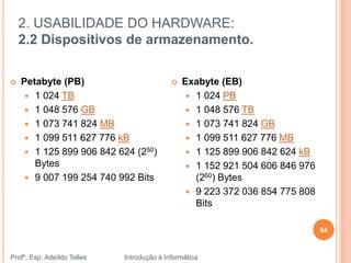 2. USABILIDADE DO HARDWARE:
2.2 Dispositivos de armazenamento.
Profº. Esp. Adeíldo Telles Introdução à Informática
64
 Petabyte (PB)
 1 024 TB
 1 048 576 GB
 1 073 741 824 MB
 1 099 511 627 776 kB
 1 125 899 906 842 624 (250)
Bytes
 9 007 199 254 740 992 Bits
 Exabyte (EB)
 1 024 PB
 1 048 576 TB
 1 073 741 824 GB
 1 099 511 627 776 MB
 1 125 899 906 842 624 kB
 1 152 921 504 606 846 976
(260) Bytes
 9 223 372 036 854 775 808
Bits
 