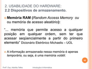 2. USABILIDADE DO HARDWARE:
2.2 Dispositivos de armazenamento.
Profº. Esp. Adeíldo Telles Introdução à Informática
 Memória RAM (Random Access Memory ou
ou memória de acesso aleatório):
“... memória que permite acesso a qualquer
posição em qualquer ordem, sem ter que
acessar seqüencialmente a partir do primeiro
elemento” Dicionário Eletrônico Michaelis – UOL
 A informação armazenada nessa memória é apenas
temporária, ou seja, é uma memória volátil.
68
 
