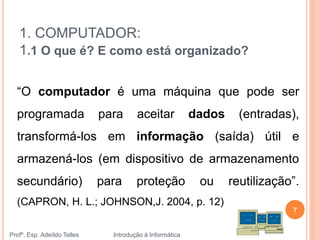 1. COMPUTADOR:
1.1 O que é? E como está organizado?
“O computador é uma máquina que pode ser
programada para aceitar dados (entradas),
transformá-los em informação (saída) útil e
armazená-los (em dispositivo de armazenamento
secundário) para proteção ou reutilização”.
(CAPRON, H. L.; JOHNSON,J. 2004, p. 12)
Profº. Esp. Adeíldo Telles Introdução à Informática
7
 