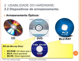 2. USABILIDADE DO HARDWARE:
2.2 Dispositivos de armazenamento.
Profº. Esp. Adeíldo Telles Introdução à Informática
 Armazenamento Ópticos:
72
CD DVD BLU-RAY
CD-R ("Compact Disc Recordable") ;
CD-RW ("Compact Disc Recordable Rewritable").
DVD-R: somente permite uma gravação e pode ser lido pela maioria de
leitores de DVD;
DVD-RW: permite gravar e apagar cerca de mil vezes.
BD (de Blu-ray Disc):
• BD-ROM: Um disco que é só de leitura;
• BD-R: Disco gravável;
• BD-RE: Disco regravável.
 