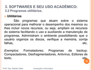 3. SOFTWARES E SEU USO ACADÊMICO:
3.2 Programas utilitários.
Profº. Esp. Adeíldo Telles Introdução à Informática
 Utilitários
São programas que atuam sobre o sistema
operacional para melhorar o desempenho dos mesmos ou
lhes incluir novos recursos, ou seja, ampliam os recursos
do sistema facilitando o uso e auxiliando a manutenção de
programas. Administram o ambiente possibilitando que o
usuário organize os discos, verifique a memória, corrija
falhas, etc.
Exemplos: Formatadores; Programas de backup;
Compactadores, Desfragmentadores, Antivírus, Editores de
texto, etc.
76
 