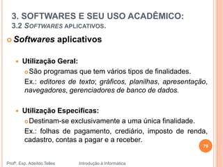 3. SOFTWARES E SEU USO ACADÊMICO:
3.2 SOFTWARES APLICATIVOS.
Profº. Esp. Adeíldo Telles Introdução à Informática
 Softwares aplicativos
 Utilização Geral:
 São programas que tem vários tipos de finalidades.
Ex.: editores de texto; gráficos, planilhas, apresentação,
navegadores, gerenciadores de banco de dados.
 Utilização Específicas:
 Destinam-se exclusivamente a uma única finalidade.
Ex.: folhas de pagamento, crediário, imposto de renda,
cadastro, contas a pagar e a receber.
79
 