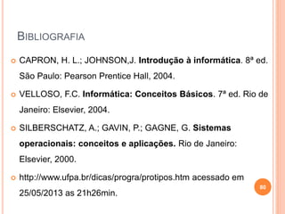 BIBLIOGRAFIA
 CAPRON, H. L.; JOHNSON,J. Introdução à informática. 8ª ed.
São Paulo: Pearson Prentice Hall, 2004.
 VELLOSO, F.C. Informática: Conceitos Básicos. 7ª ed. Rio de
Janeiro: Elsevier, 2004.
 SILBERSCHATZ, A.; GAVIN, P.; GAGNE, G. Sistemas
operacionais: conceitos e aplicações. Rio de Janeiro:
Elsevier, 2000.
 http://www.ufpa.br/dicas/progra/protipos.htm acessado em
25/05/2013 as 21h26min.
80
 