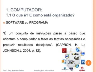 1. COMPUTADOR:
1.1 O que é? E como está organizado?
Profº. Esp. Adeíldo Telles Introdução à Informática
9
 SOFTWARE ou PROGRAMA
“É um conjunto de instruções passo a passo que
orientam o computador a fazer as tarefas necessárias e
produzir resultados desejados”. (CAPRON, H. L.;
JOHNSON,J. 2004, p. 12).
 