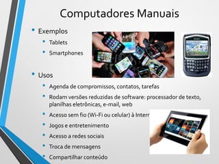 Computadores Manuais
• Exemplos
• Tablets
• Smartphones
• Usos
• Agenda de compromissos, contatos, tarefas
• Rodam versões reduzidas de software: processador de texto,
planilhas eletrônicas, e-mail, web
• Acesso sem fio (Wi-Fi ou celular) à Internet
• Jogos e entretenimento
• Acesso a redes sociais
• Troca de mensagens
• Compartilhar conteúdo
16
 