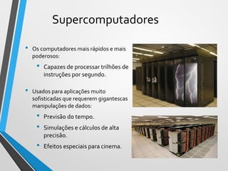 Supercomputadores
• Os computadores mais rápidos e mais
poderosos:
• Capazes de processar trilhões de
instruções por segundo.
• Usados para aplicações muito
sofisticadas que requerem gigantescas
manipulações de dados:
• Previsão do tempo.
• Simulações e cálculos de alta
precisão.
• Efeitos especiais para cinema.
17
 
