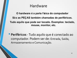Hardware
O hardware é a parte física do computador
São as PEÇAS também chamadas de periféricos.
Tudo aquilo que pode ser tocado. Exemplos: teclado,
mouse, monitor, etc.
•Periféricos -Tudo aquilo que é conectado ao
computador. Podem ser de: Entrada, Saída,
Armazenamento e Comunicação.
20
 
