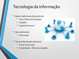 Tecnologia da Informação
• Bases tradicionais da economia:
• Terra / Meios de Produção
• Trabalho
• Capital Financeiro
• Novo elemento:
• Informação
• Terceira Revolução Industrial
• Era da Informação
• Computação +Telecomunicações
3
 