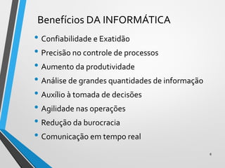 Benefícios DA INFORMÁTICA
• Confiabilidade e Exatidão
• Precisão no controle de processos
• Aumento da produtividade
• Análise de grandes quantidades de informação
• Auxílio à tomada de decisões
• Agilidade nas operações
• Redução da burocracia
• Comunicação em tempo real
6
 