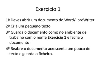 1º Deves abrir um documento do Word/libreWriter
2º Cria um pequeno texto
3º Guarda o documento como no ambiente de
trabalho com o nome Exercício 1 e fecha o
documento
4º Reabre o documento acrescenta um pouco de
texto e guarda o ficheiro.
Exercício 1
 