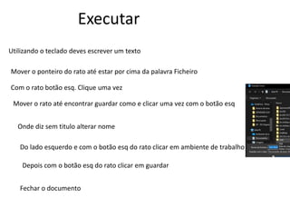 Executar
Utilizando o teclado deves escrever um texto
Mover o ponteiro do rato até estar por cima da palavra Ficheiro
Com o rato botão esq. Clique uma vez
Mover o rato até encontrar guardar como e clicar uma vez com o botão esq
Onde diz sem titulo alterar nome
Do lado esquerdo e com o botão esq do rato clicar em ambiente de trabalho
Depois com o botão esq do rato clicar em guardar
Fechar o documento
 