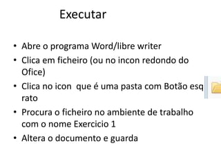• Abre o programa Word/libre writer
• Clica em ficheiro (ou no incon redondo do
Ofice)
• Clica no icon que é uma pasta com Botão esq
rato
• Procura o ficheiro no ambiente de trabalho
com o nome Exercicio 1
• Altera o documento e guarda
Executar
 
