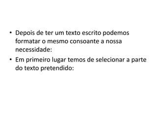 • Depois de ter um texto escrito podemos
formatar o mesmo consoante a nossa
necessidade:
• Em primeiro lugar temos de selecionar a parte
do texto pretendido:
 