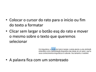 • Colocar o cursor do rato para o inicio ou fim
do texto a formatar
• Clicar sem largar o botão esq do rato e mover
o mesmo sobre o texto que queremos
selecionar
• A palavra fica com um sombreado
 