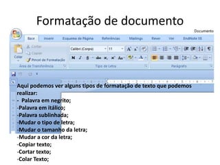 Formatação de documento
Aqui podemos ver alguns tipos de formatação de texto que podemos
realizar:
- Palavra em negrito;
-Palavra em itálico;
-Palavra sublinhada;
-Mudar o tipo de letra;
-Mudar o tamanho da letra;
-Mudar a cor da letra;
-Copiar texto;
-Cortar texto;
-Colar Texto;
 