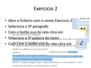 Exercicio 2
• Abre o ficheiro com o nome Exercicio 2
• Seleciona o 3º paragrafo
• Com o botão esq do rato clica em
• Seleciona a 3ª palavra do texto
• Com Com o botão esq do rato clica em
 