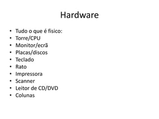 Hardware
• Tudo o que é fisico:
• Torre/CPU
• Monitor/ecrã
• Placas/discos
• Teclado
• Rato
• Impressora
• Scanner
• Leitor de CD/DVD
• Colunas
 
