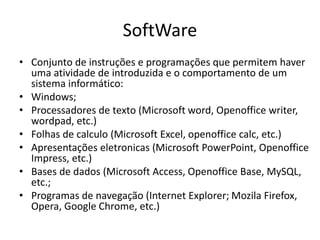 SoftWare
• Conjunto de instruções e programações que permitem haver
uma atividade de introduzida e o comportamento de um
sistema informático:
• Windows;
• Processadores de texto (Microsoft word, Openoffice writer,
wordpad, etc.)
• Folhas de calculo (Microsoft Excel, openoffice calc, etc.)
• Apresentações eletronicas (Microsoft PowerPoint, Openoffice
Impress, etc.)
• Bases de dados (Microsoft Access, Openoffice Base, MySQL,
etc.;
• Programas de navegação (Internet Explorer; Mozila Firefox,
Opera, Google Chrome, etc.)
 