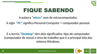 www.portalamazon.com
10
A palavra “micro” vem de microcomputador.
A sigla “PC” significa Personal Computer = computador pessoal.
E o termo “Desktop” têm dois significados: tipo de computador
(computador de mesa) e área de trabalho que é a principal tela dos
sistema Windows.
FIQUE SABENDO
 